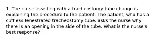 1. The nurse assisting with a tracheostomy tube change is explaining the procedure to the patient. The patient, who has a cuffless fenestrated tracheostomy tube, asks the nurse why there is an opening in the side of the tube. What is the nurse's best response?