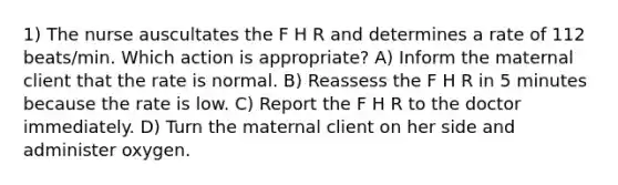 1) The nurse auscultates the F H R and determines a rate of 112 beats/min. Which action is appropriate? A) Inform the maternal client that the rate is normal. B) Reassess the F H R in 5 minutes because the rate is low. C) Report the F H R to the doctor immediately. D) Turn the maternal client on her side and administer oxygen.