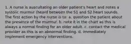 1. A nurse is auscultating an older patient's heart and notes a systolic murmur (heard between the S1 and S2 heart sounds. The first action by the nurse is to: a. question the patient about the presence of the murmur. b. note it in the chart as this is always a normal finding for an older adult. c. contact the medical provider as this is an abnormal finding. d. immediately implement emergency interventions.