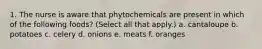 1. The nurse is aware that phytochemicals are present in which of the following foods? (Select all that apply.) a. cantaloupe b. potatoes c. celery d. onions e. meats f. oranges