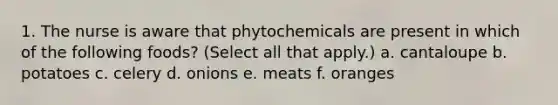 1. The nurse is aware that phytochemicals are present in which of the following foods? (Select all that apply.) a. cantaloupe b. potatoes c. celery d. onions e. meats f. oranges