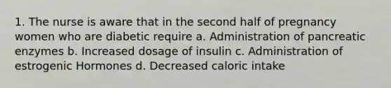 1. The nurse is aware that in the second half of pregnancy women who are diabetic require a. Administration of pancreatic enzymes b. Increased dosage of insulin c. Administration of estrogenic Hormones d. Decreased caloric intake