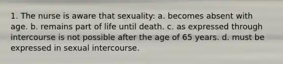 1. The nurse is aware that sexuality: a. becomes absent with age. b. remains part of life until death. c. as expressed through intercourse is not possible after the age of 65 years. d. must be expressed in sexual intercourse.