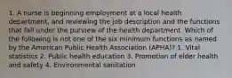 1. A nurse is beginning employment at a local health department, and reviewing the job description and the functions that fall under the purview of the health department. Which of the following is not one of the six minimum functions as named by the American Public Health Association (APHA)? 1. Vital statistics 2. Public health education 3. Promotion of elder health and safety 4. Environmental sanitation