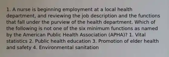 1. A nurse is beginning employment at a local health department, and reviewing the job description and the functions that fall under the purview of the health department. Which of the following is not one of the six minimum functions as named by the American Public Health Association (APHA)? 1. Vital statistics 2. Public health education 3. Promotion of elder health and safety 4. Environmental sanitation