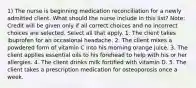 1) The nurse is beginning medication reconciliation for a newly admitted client. What should the nurse include in this list? Note: Credit will be given only if all correct choices and no incorrect choices are selected. Select all that apply. 1. The client takes ibuprofen for an occasional headache. 2. The client mixes a powdered form of vitamin C into his morning orange juice. 3. The client applies essential oils to his forehead to help with his or her allergies. 4. The client drinks milk fortified with vitamin D. 5. The client takes a prescription medication for osteoporosis once a week.