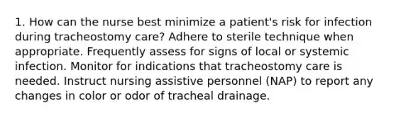 1. How can the nurse best minimize a patient's risk for infection during tracheostomy care? Adhere to sterile technique when appropriate. Frequently assess for signs of local or systemic infection. Monitor for indications that tracheostomy care is needed. Instruct nursing assistive personnel (NAP) to report any changes in color or odor of tracheal drainage.