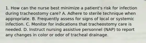 1. How can the nurse best minimize a patient's risk for infection during tracheostomy care? A. Adhere to sterile technique when appropriate. B. Frequently assess for signs of local or systemic infection. C. Monitor for indications that tracheostomy care is needed. D. Instruct nursing assistive personnel (NAP) to report any changes in color or odor of tracheal drainage.