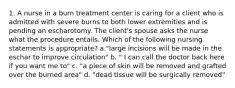 1. A nurse in a burn treatment center is caring for a client who is admitted with severe burns to both lower extremities and is pending an escharotomy. The client's spouse asks the nurse what the procedure entails. Which of the following nursing statements is appropriate? a."large incisions will be made in the eschar to improve circulation" b. " I can call the doctor back here if you want me to" c. "a piece of skin will be removed and grafted over the burned area" d. "dead tissue will be surgically removed"