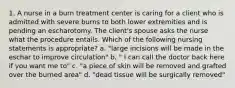 1. A nurse in a burn treatment center is caring for a client who is admitted with severe burns to both lower extremities and is pending an escharotomy. The client's spouse asks the nurse what the procedure entails. Which of the following nursing statements is appropriate? a. "large incisions will be made in the eschar to improve circulation" b. " I can call the doctor back here if you want me to" c. "a piece of skin will be removed and grafted over the burned area" d. "dead tissue will be surgically removed"