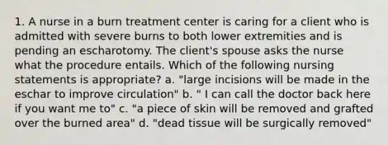 1. A nurse in a burn treatment center is caring for a client who is admitted with severe burns to both lower extremities and is pending an escharotomy. The client's spouse asks the nurse what the procedure entails. Which of the following nursing statements is appropriate? a. "large incisions will be made in the eschar to improve circulation" b. " I can call the doctor back here if you want me to" c. "a piece of skin will be removed and grafted over the burned area" d. "dead tissue will be surgically removed"