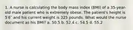 1. A nurse is calculating the body mass index (BMI) of a 35-year-old male patient who is extremely obese. The patient's height is 5′6″ and his current weight is 325 pounds. What would the nurse document as his BMI? a. 50.5 b. 52.4 c. 54.5 d. 55.2