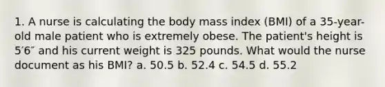 1. A nurse is calculating the body mass index (BMI) of a 35-year-old male patient who is extremely obese. The patient's height is 5′6″ and his current weight is 325 pounds. What would the nurse document as his BMI? a. 50.5 b. 52.4 c. 54.5 d. 55.2