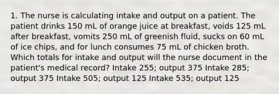 1. The nurse is calculating intake and output on a patient. The patient drinks 150 mL of orange juice at breakfast, voids 125 mL after breakfast, vomits 250 mL of greenish fluid, sucks on 60 mL of ice chips, and for lunch consumes 75 mL of chicken broth. Which totals for intake and output will the nurse document in the patient's medical record? Intake 255; output 375 Intake 285; output 375 Intake 505; output 125 Intake 535; output 125