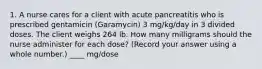 1. A nurse cares for a client with acute pancreatitis who is prescribed gentamicin (Garamycin) 3 mg/kg/day in 3 divided doses. The client weighs 264 lb. How many milligrams should the nurse administer for each dose? (Record your answer using a whole number.) ____ mg/dose