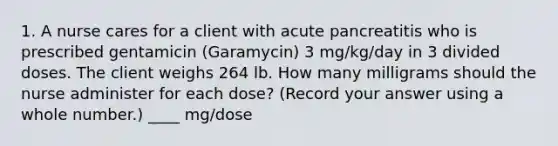 1. A nurse cares for a client with acute pancreatitis who is prescribed gentamicin (Garamycin) 3 mg/kg/day in 3 divided doses. The client weighs 264 lb. How many milligrams should the nurse administer for each dose? (Record your answer using a whole number.) ____ mg/dose