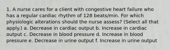 1. A nurse cares for a client with congestive heart failure who has a regular cardiac rhythm of 128 beats/min. For which physiologic alterations should the nurse assess? (Select all that apply.) a. Decrease in cardiac output b. Increase in cardiac output c. Decrease in blood pressure d. Increase in blood pressure e. Decrease in urine output f. Increase in urine output