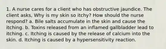 1. A nurse cares for a client who has obstructive jaundice. The client asks, Why is my skin so itchy? How should the nurse respond? a. Bile salts accumulate in the skin and cause the itching. b. Toxins released from an inflamed gallbladder lead to itching. c. Itching is caused by the release of calcium into the skin. d. Itching is caused by a hypersensitivity reaction.