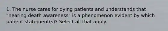 1. The nurse cares for dying patients and understands that "nearing death awareness" is a phenomenon evident by which patient statement(s)? Select all that apply.