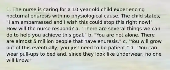 1. The nurse is caring for a 10-year-old child experiencing nocturnal enuresis with no physiological cause. The child states, "I am embarrassed and I wish this could stop this right now!" How will the nurse respond? a. "There are several things we can do to help you achieve this goal." b. "You are not alone. There are almost 5 million people that have enuresis." c. "You will grow out of this eventually; you just need to be patient." d. "You can wear pull-ups to bed and, since they look like underwear, no one will know."