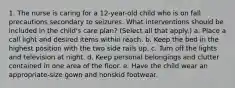 1. The nurse is caring for a 12-year-old child who is on fall precautions secondary to seizures. What interventions should be included in the child's care plan? (Select all that apply.) a. Place a call light and desired items within reach. b. Keep the bed in the highest position with the two side rails up. c. Turn off the lights and television at night. d. Keep personal belongings and clutter contained in one area of the floor. e. Have the child wear an appropriate-size gown and nonskid footwear.