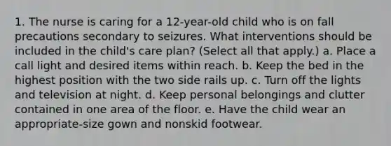 1. The nurse is caring for a 12-year-old child who is on fall precautions secondary to seizures. What interventions should be included in the child's care plan? (Select all that apply.) a. Place a call light and desired items within reach. b. Keep the bed in the highest position with the two side rails up. c. Turn off the lights and television at night. d. Keep personal belongings and clutter contained in one area of the floor. e. Have the child wear an appropriate-size gown and nonskid footwear.