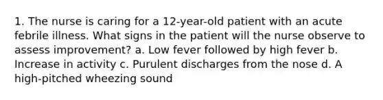 1. The nurse is caring for a 12-year-old patient with an acute febrile illness. What signs in the patient will the nurse observe to assess improvement? a. Low fever followed by high fever b. Increase in activity c. Purulent discharges from the nose d. A high-pitched wheezing sound