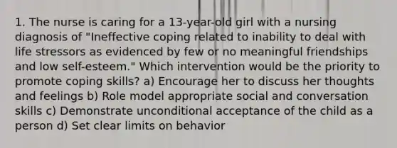 1. The nurse is caring for a 13-year-old girl with a nursing diagnosis of "Ineffective coping related to inability to deal with life stressors as evidenced by few or no meaningful friendships and low self-esteem." Which intervention would be the priority to promote coping skills? a) Encourage her to discuss her thoughts and feelings b) Role model appropriate social and conversation skills c) Demonstrate unconditional acceptance of the child as a person d) Set clear limits on behavior