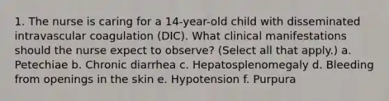 1. The nurse is caring for a 14-year-old child with disseminated intravascular coagulation (DIC). What clinical manifestations should the nurse expect to observe? (Select all that apply.) a. Petechiae b. Chronic diarrhea c. Hepatosplenomegaly d. Bleeding from openings in the skin e. Hypotension f. Purpura