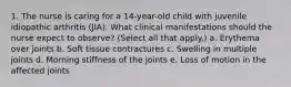 1. The nurse is caring for a 14-year-old child with juvenile idiopathic arthritis (JIA). What clinical manifestations should the nurse expect to observe? (Select all that apply.) a. Erythema over joints b. Soft tissue contractures c. Swelling in multiple joints d. Morning stiffness of the joints e. Loss of motion in the affected joints