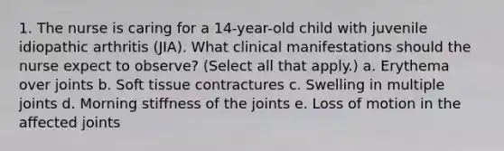 1. The nurse is caring for a 14-year-old child with juvenile idiopathic arthritis (JIA). What clinical manifestations should the nurse expect to observe? (Select all that apply.) a. Erythema over joints b. Soft tissue contractures c. Swelling in multiple joints d. Morning stiffness of the joints e. Loss of motion in the affected joints