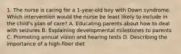 1. The nurse is caring for a 1-year-old boy with Down syndrome. Which intervention would the nurse be least likely to include in the child's plan of care? A. Educating parents about how to deal with seizures B. Explaining developmental milestones to parents C. Promoting annual vision and hearing tests D. Describing the importance of a high-fiber diet