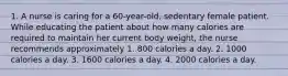 1. A nurse is caring for a 60-year-old, sedentary female patient. While educating the patient about how many calories are required to maintain her current body weight, the nurse recommends approximately 1. 800 calories a day. 2. 1000 calories a day. 3. 1600 calories a day. 4. 2000 calories a day.