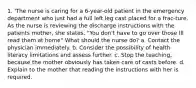 1. 'The nurse is caring for a 6-year-old patient in the emergency department who just had a full left leg cast placed for a frac-ture. As the nurse is reviewing the discharge instructions with the patients mother, she states, "You don't have to go over those IlI read them at home" What should the nurse do? a. Contact the physician immediately. b. Consider the possibility of health literacy limitations and assess further. c. Stop the teaching, because the mother obviously has taken care of casts before. d. Explain to the mother that reading the instructions with her is required.