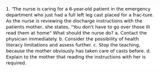 1. 'The nurse is caring for a 6-year-old patient in the emergency department who just had a full left leg cast placed for a frac-ture. As the nurse is reviewing the discharge instructions with the patients mother, she states, "You don't have to go over those IlI read them at home" What should the nurse do? a. Contact the physician immediately. b. Consider the possibility of health literacy limitations and assess further. c. Stop the teaching, because the mother obviously has taken care of casts before. d. Explain to the mother that reading the instructions with her is required.