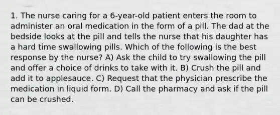 1. The nurse caring for a 6-year-old patient enters the room to administer an oral medication in the form of a pill. The dad at the bedside looks at the pill and tells the nurse that his daughter has a hard time swallowing pills. Which of the following is the best response by the nurse? A) Ask the child to try swallowing the pill and offer a choice of drinks to take with it. B) Crush the pill and add it to applesauce. C) Request that the physician prescribe the medication in liquid form. D) Call the pharmacy and ask if the pill can be crushed.