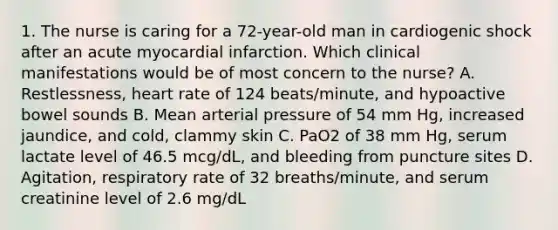 1. The nurse is caring for a 72-year-old man in cardiogenic shock after an acute myocardial infarction. Which clinical manifestations would be of most concern to the nurse? A. Restlessness, heart rate of 124 beats/minute, and hypoactive bowel sounds B. Mean arterial pressure of 54 mm Hg, increased jaundice, and cold, clammy skin C. PaO2 of 38 mm Hg, serum lactate level of 46.5 mcg/dL, and bleeding from puncture sites D. Agitation, respiratory rate of 32 breaths/minute, and serum creatinine level of 2.6 mg/dL