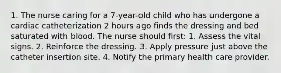 1. The nurse caring for a 7-year-old child who has undergone a cardiac catheterization 2 hours ago finds the dressing and bed saturated with blood. The nurse should first: 1. Assess the vital signs. 2. Reinforce the dressing. 3. Apply pressure just above the catheter insertion site. 4. Notify the primary health care provider.