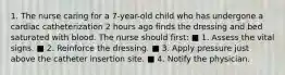 1. The nurse caring for a 7-year-old child who has undergone a cardiac catheterization 2 hours ago finds the dressing and bed saturated with blood. The nurse should first: ■ 1. Assess the vital signs. ■ 2. Reinforce the dressing. ■ 3. Apply pressure just above the catheter insertion site. ■ 4. Notify the physician.