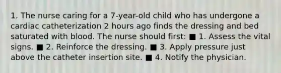 1. The nurse caring for a 7-year-old child who has undergone a cardiac catheterization 2 hours ago finds the dressing and bed saturated with blood. The nurse should first: ■ 1. Assess the vital signs. ■ 2. Reinforce the dressing. ■ 3. Apply pressure just above the catheter insertion site. ■ 4. Notify the physician.