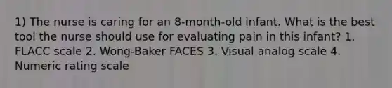 1) The nurse is caring for an 8-month-old infant. What is the best tool the nurse should use for evaluating pain in this infant? 1. FLACC scale 2. Wong-Baker FACES 3. Visual analog scale 4. Numeric rating scale