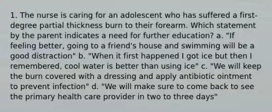 1. The nurse is caring for an adolescent who has suffered a first-degree partial thickness burn to their forearm. Which statement by the parent indicates a need for further education? a. "If feeling better, going to a friend's house and swimming will be a good distraction" b. "When it first happened I got ice but then I remembered, cool water is better than using ice" c. "We will keep the burn covered with a dressing and apply antibiotic ointment to prevent infection" d. "We will make sure to come back to see the primary health care provider in two to three days"