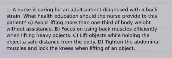 1. A nurse is caring for an adult patient diagnosed with a back strain. What health education should the nurse provide to this patient? A) Avoid lifting more than one-third of body weight without assistance. B) Focus on using back muscles efficiently when lifting heavy objects. C) Lift objects while holding the object a safe distance from the body. D) Tighten the abdominal muscles and lock the knees when lifting of an object.