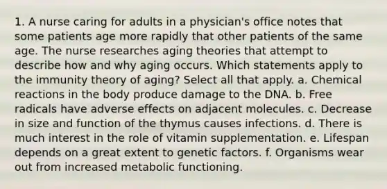 1. A nurse caring for adults in a physician's office notes that some patients age more rapidly that other patients of the same age. The nurse researches aging theories that attempt to describe how and why aging occurs. Which statements apply to the immunity theory of aging? Select all that apply. a. Chemical reactions in the body produce damage to the DNA. b. Free radicals have adverse effects on adjacent molecules. c. Decrease in size and function of the thymus causes infections. d. There is much interest in the role of vitamin supplementation. e. Lifespan depends on a great extent to genetic factors. f. Organisms wear out from increased metabolic functioning.