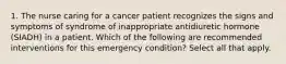 1. The nurse caring for a cancer patient recognizes the signs and symptoms of syndrome of inappropriate antidiuretic hormone (SIADH) in a patient. Which of the following are recommended interventions for this emergency condition? Select all that apply.