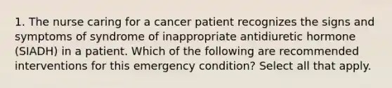 1. The nurse caring for a cancer patient recognizes the signs and symptoms of syndrome of inappropriate antidiuretic hormone (SIADH) in a patient. Which of the following are recommended interventions for this emergency condition? Select all that apply.