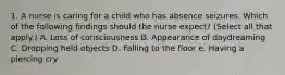 1. A nurse is caring for a child who has absence seizures. Which of the following findings should the nurse expect? (Select all that apply.) A. Loss of consciousness B. Appearance of daydreaming C. Dropping held objects D. Falling to the floor e. Having a piercing cry