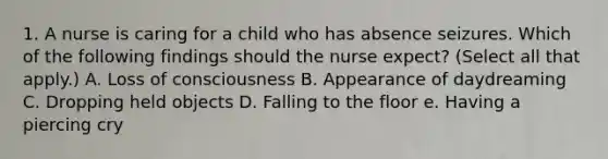 1. A nurse is caring for a child who has absence seizures. Which of the following findings should the nurse expect? (Select all that apply.) A. Loss of consciousness B. Appearance of daydreaming C. Dropping held objects D. Falling to the floor e. Having a piercing cry