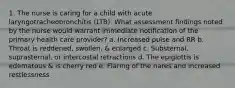 1. The nurse is caring for a child with acute laryngotracheobronchitis (LTB). What assessment findings noted by the nurse would warrant immediate notification of the primary health care provider? a. Increased pulse and RR b. Throat is reddened, swollen, & enlarged c. Substernal, suprasternal, or intercostal retractions d. The epiglottis is edematous & is cherry red e. Flaring of the nares and increased restlessness