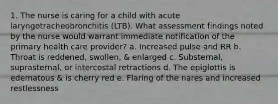 1. The nurse is caring for a child with acute laryngotracheobronchitis (LTB). What assessment findings noted by the nurse would warrant immediate notification of the primary health care provider? a. Increased pulse and RR b. Throat is reddened, swollen, & enlarged c. Substernal, suprasternal, or intercostal retractions d. The epiglottis is edematous & is cherry red e. Flaring of the nares and increased restlessness